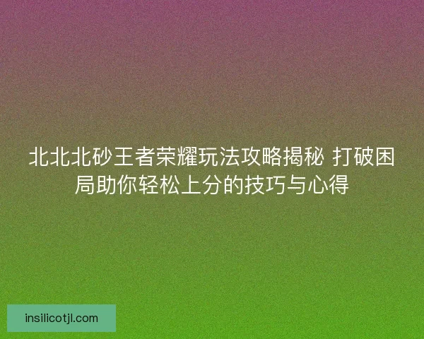 北北北砂王者荣耀玩法攻略揭秘 打破困局助你轻松上分的技巧与心得