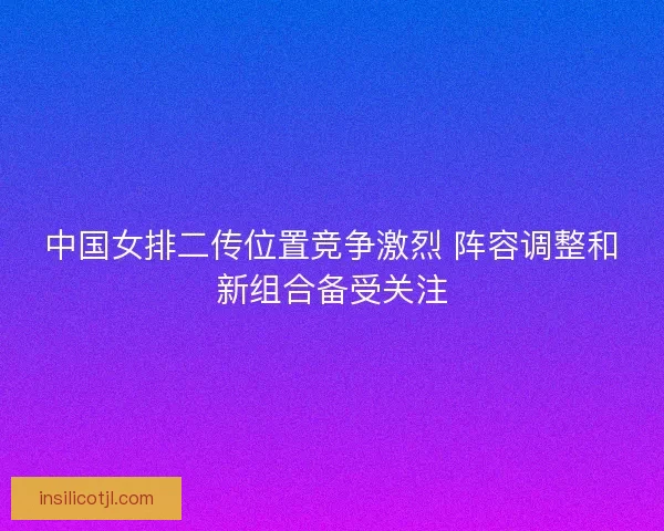 中国女排二传位置竞争激烈 阵容调整和新组合备受关注