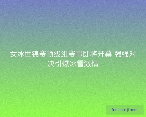 女冰世锦赛顶级组赛事即将开幕 强强对决引爆冰雪激情
