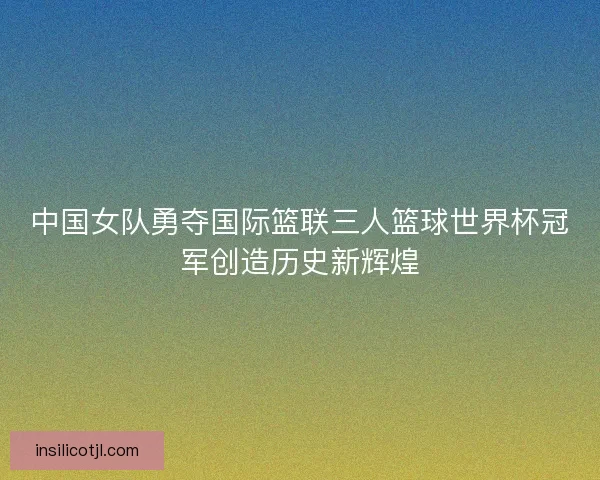中国女队勇夺国际篮联三人篮球世界杯冠军创造历史新辉煌