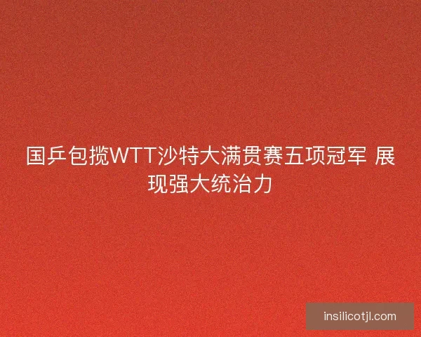 国乒包揽WTT沙特大满贯赛五项冠军 展现强大统治力
